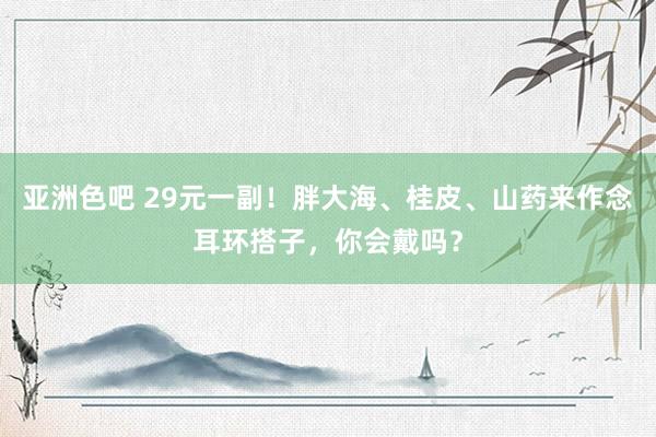 亚洲色吧 29元一副！胖大海、桂皮、山药来作念耳环搭子，你会戴吗？