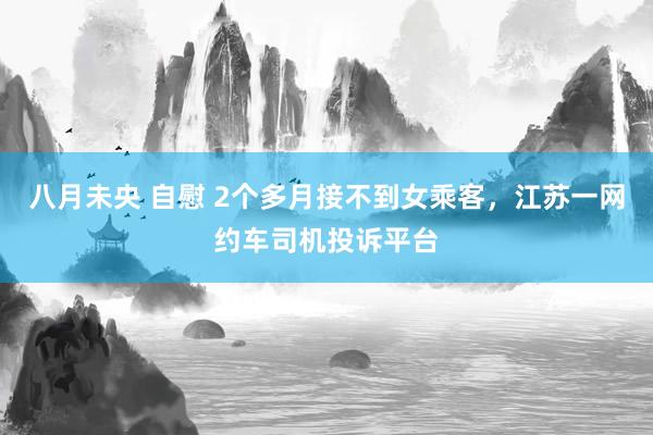 八月未央 自慰 2个多月接不到女乘客，江苏一网约车司机投诉平台