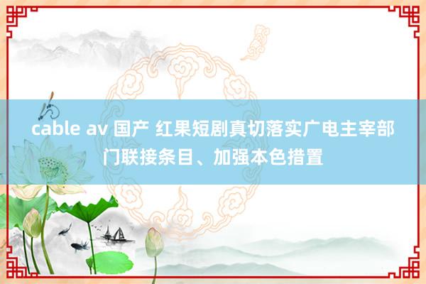 cable av 国产 红果短剧真切落实广电主宰部门联接条目、加强本色措置