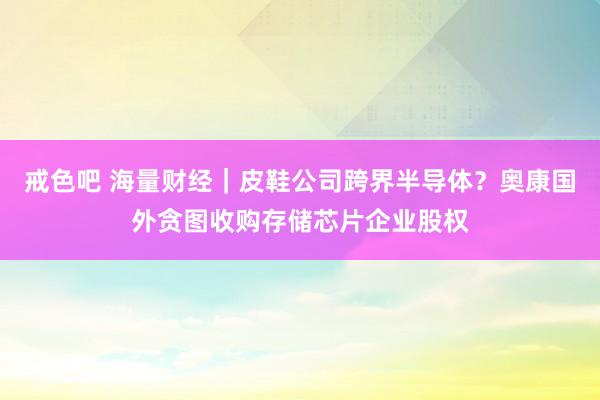 戒色吧 海量财经｜皮鞋公司跨界半导体？奥康国外贪图收购存储芯片企业股权