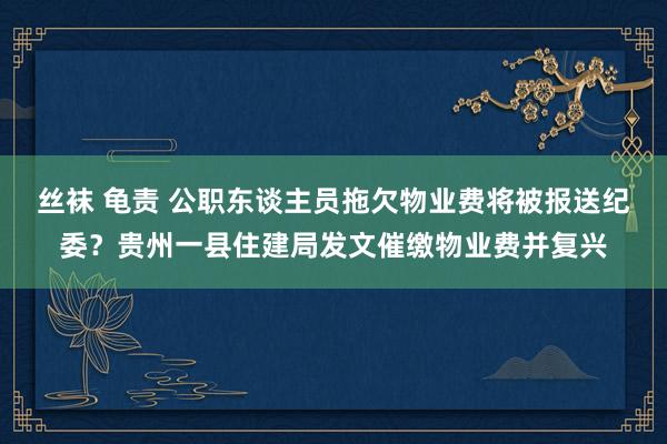 丝袜 龟责 公职东谈主员拖欠物业费将被报送纪委？贵州一县住建局发文催缴物业费并复兴