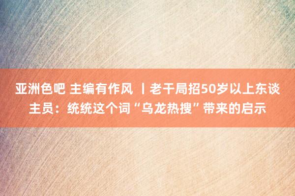 亚洲色吧 主编有作风 丨老干局招50岁以上东谈主员：统统这个词“乌龙热搜”带来的启示
