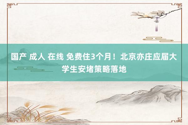 国产 成人 在线 免费住3个月！北京亦庄应届大学生安堵策略落地