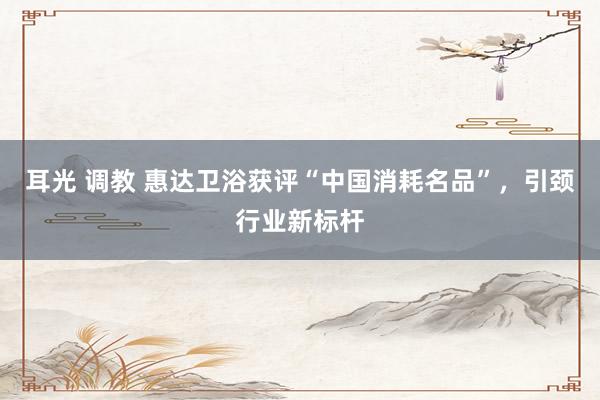 耳光 调教 惠达卫浴获评“中国消耗名品”，引颈行业新标杆