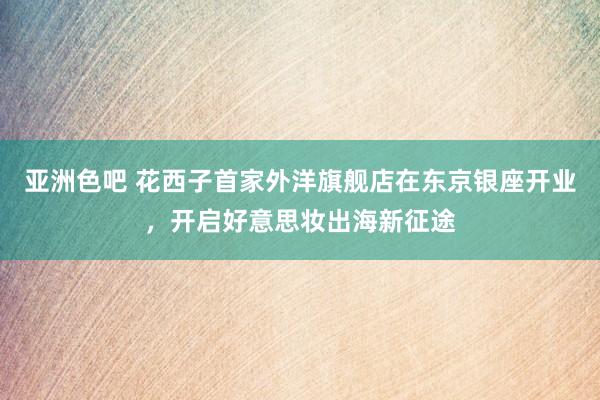亚洲色吧 花西子首家外洋旗舰店在东京银座开业，开启好意思妆出海新征途
