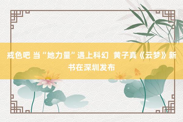 戒色吧 当“她力量”遇上科幻  黄子真《云梦》新书在深圳发布