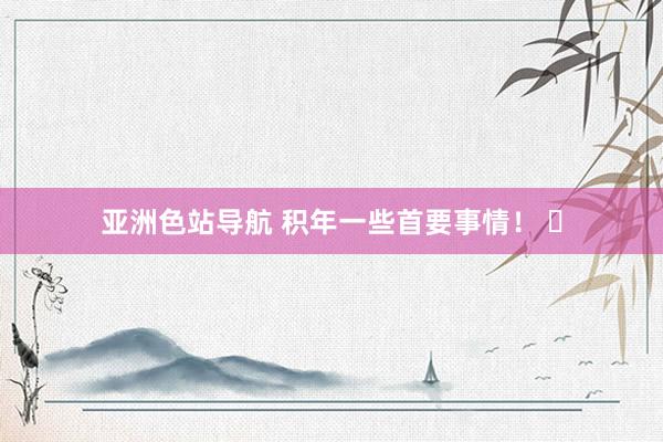 亚洲色站导航 积年一些首要事情！ ​