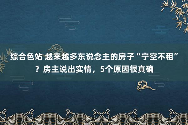 综合色站 越来越多东说念主的房子“宁空不租”？房主说出实情，5个原因很真确