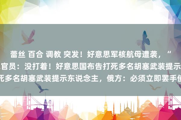 蕾丝 百合 调教 突发！好意思军核航母遭袭，“用了18枚导弹”！好意思官员：没打着！好意思国布告打死多名胡塞武装提示东说念主，俄方：必须立即罢手使用武力