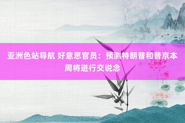 亚洲色站导航 好意思官员：预测特朗普和普京本周将进行交说念