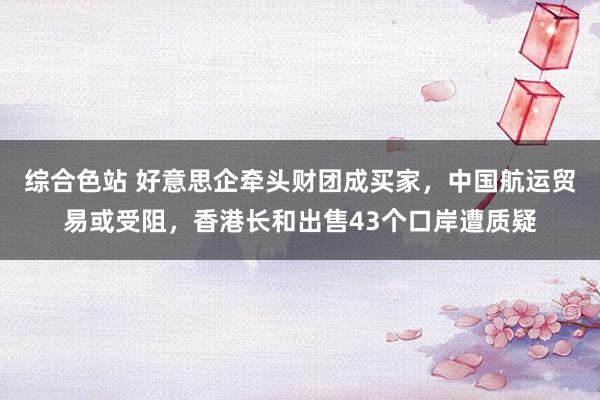综合色站 好意思企牵头财团成买家，中国航运贸易或受阻，香港长和出售43个口岸遭质疑