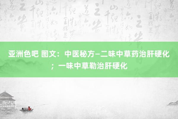 亚洲色吧 图文：中医秘方—二味中草药治肝硬化；一味中草勒治肝硬化