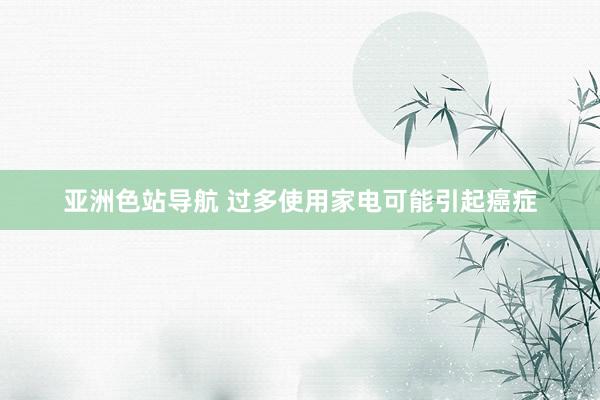 亚洲色站导航 过多使用家电可能引起癌症