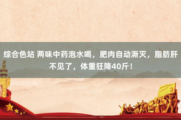 综合色站 两味中药泡水喝，肥肉自动澌灭，脂肪肝不见了，体重狂降40斤！