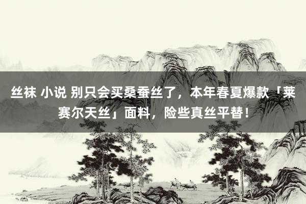 丝袜 小说 别只会买桑蚕丝了，本年春夏爆款「莱赛尔天丝」面料，险些真丝平替！
