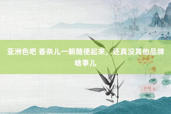 亚洲色吧 香奈儿一朝随便起来，还真没其他品牌啥事儿