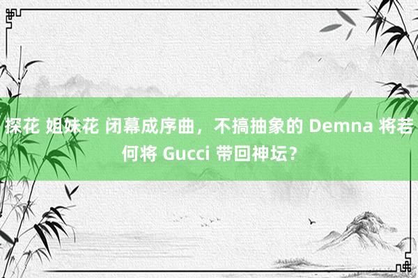 探花 姐妹花 闭幕成序曲，不搞抽象的 Demna 将若何将 Gucci 带回神坛？