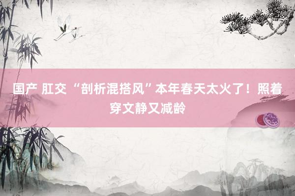 国产 肛交 “剖析混搭风”本年春天太火了！照着穿文静又减龄