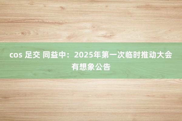 cos 足交 同益中：2025年第一次临时推动大会有想象公告