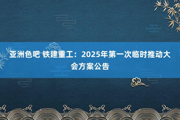 亚洲色吧 铁建重工：2025年第一次临时推动大会方案公告