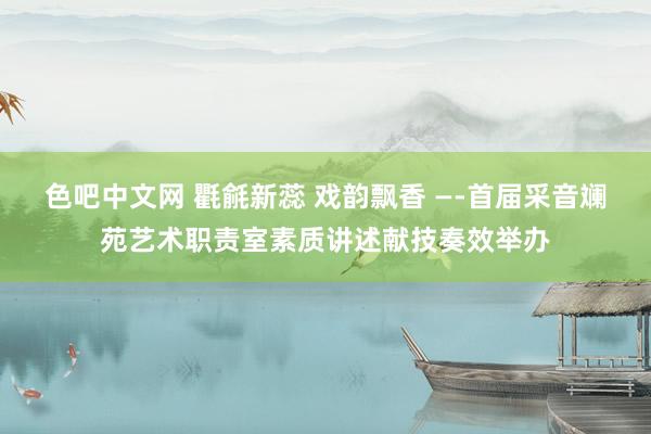 色吧中文网 氍毹新蕊 戏韵飘香 —-首届采音斓苑艺术职责室素质讲述献技奏效举办