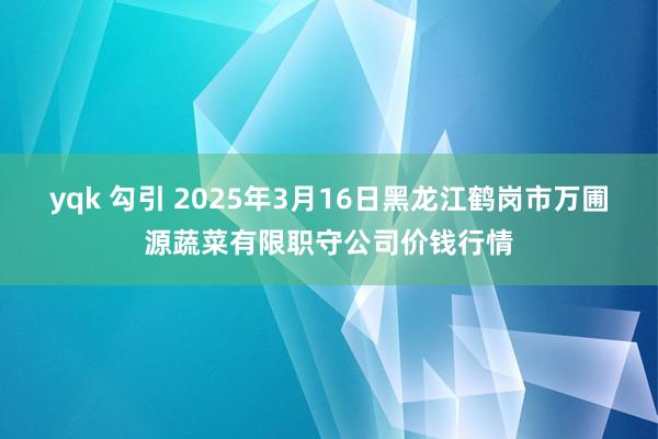 yqk 勾引 2025年3月16日黑龙江鹤岗市万圃源蔬菜有限职守公司价钱行情