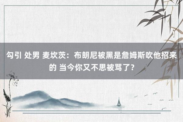 勾引 处男 麦坎茨：布朗尼被黑是詹姆斯吹他招来的 当今你又不思被骂了？