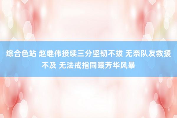综合色站 赵继伟接续三分坚韧不拔 无奈队友救援不及 无法戒指同曦芳华风暴