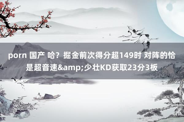 porn 国产 哈？掘金前次得分超149时 对阵的恰是超音速&少壮KD获取23分3板