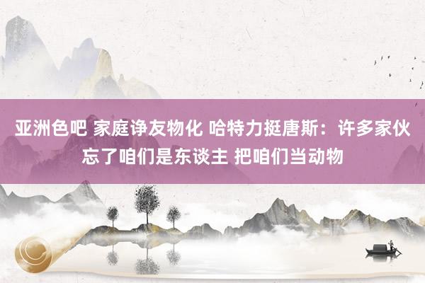 亚洲色吧 家庭诤友物化 哈特力挺唐斯：许多家伙忘了咱们是东谈主 把咱们当动物