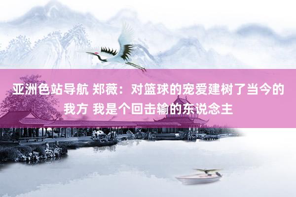 亚洲色站导航 郑薇：对篮球的宠爱建树了当今的我方 我是个回击输的东说念主