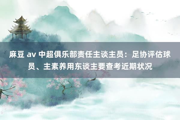 麻豆 av 中超俱乐部责任主谈主员：足协评估球员、主素养用东谈主要查考近期状况