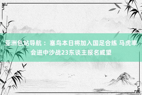 亚洲色站导航 ：塞鸟本日将加入国足合练 马虎率会进中沙战23东谈主报名威望