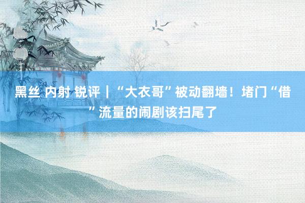 黑丝 内射 锐评｜“大衣哥”被动翻墙！堵门“借”流量的闹剧该扫尾了