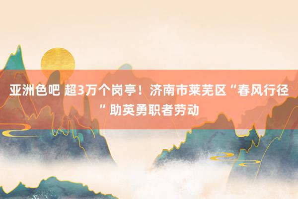 亚洲色吧 超3万个岗亭！济南市莱芜区“春风行径”助英勇职者劳动