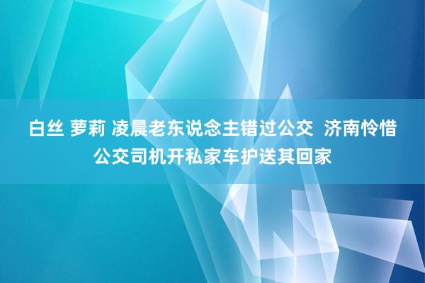 白丝 萝莉 凌晨老东说念主错过公交  济南怜惜公交司机开私家车护送其回家