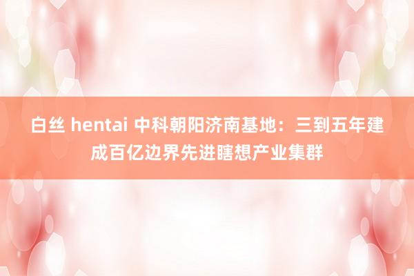 白丝 hentai 中科朝阳济南基地：三到五年建成百亿边界先进瞎想产业集群
