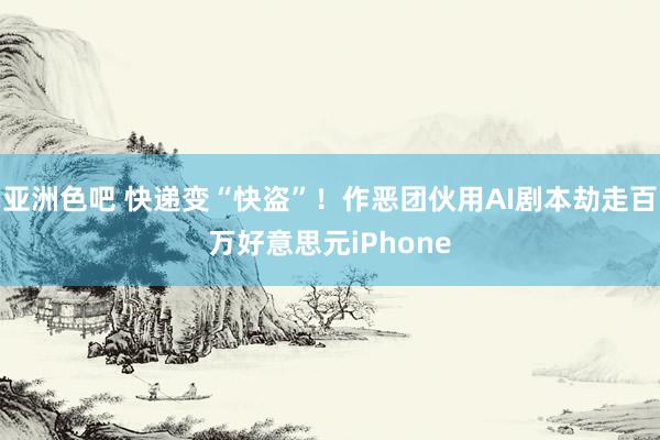 亚洲色吧 快递变“快盗”！作恶团伙用AI剧本劫走百万好意思元iPhone
