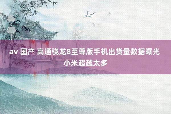 av 国产 高通骁龙8至尊版手机出货量数据曝光 小米超越太多
