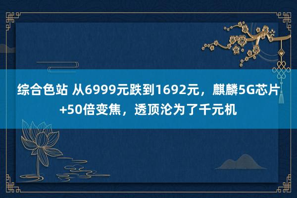 综合色站 从6999元跌到1692元，麒麟5G芯片+50倍变焦，透顶沦为了千元机
