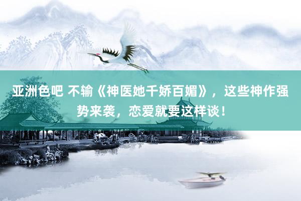 亚洲色吧 不输《神医她千娇百媚》，这些神作强势来袭，恋爱就要这样谈！