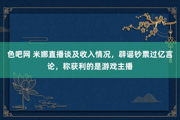 色吧网 米娜直播谈及收入情况，辟谣钞票过亿言论，称获利的是游戏主播