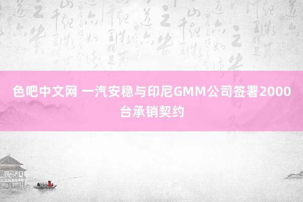 色吧中文网 一汽安稳与印尼GMM公司签署2000台承销契约