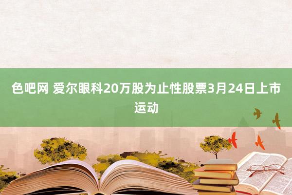色吧网 爱尔眼科20万股为止性股票3月24日上市运动