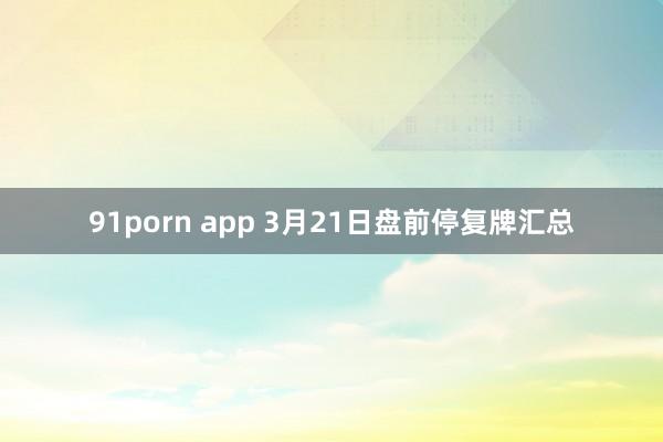 91porn app 3月21日盘前停复牌汇总