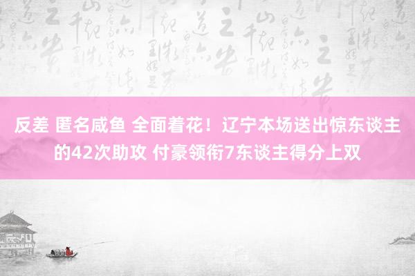 反差 匿名咸鱼 全面着花！辽宁本场送出惊东谈主的42次助攻 付豪领衔7东谈主得分上双