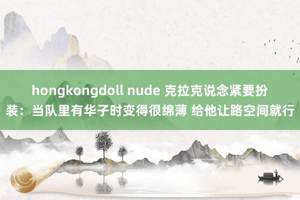 hongkongdoll nude 克拉克说念紧要扮装：当队里有华子时变得很绵薄 给他让路空间就行