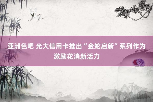 亚洲色吧 光大信用卡推出“金蛇启新”系列作为激励花消新活力