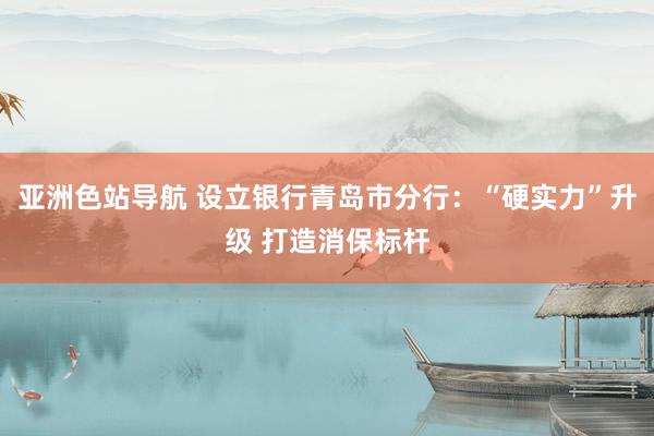 亚洲色站导航 设立银行青岛市分行：“硬实力”升级 打造消保标杆
