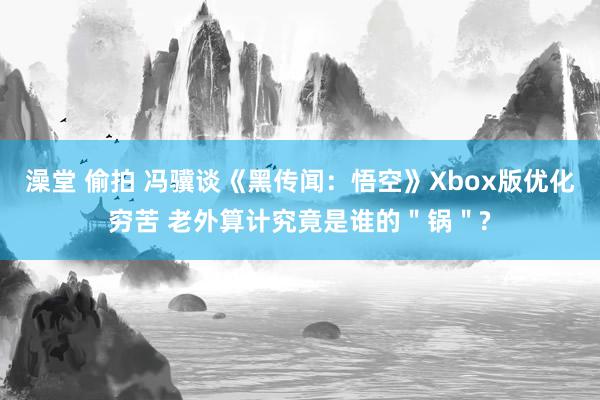澡堂 偷拍 冯骥谈《黑传闻：悟空》Xbox版优化穷苦 老外算计究竟是谁的＂锅＂?